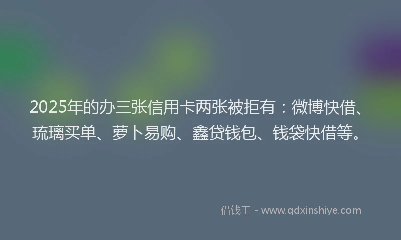 2025年的办三张信用卡两张被拒有：微博快借、琉璃买单、萝卜易购、鑫贷钱包、钱袋快借等。