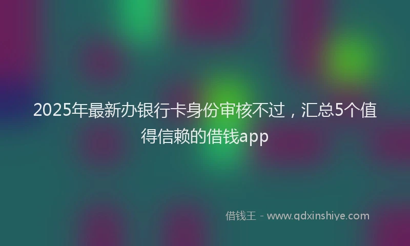 2025年最新办银行卡身份审核不过，汇总5个值得信赖的借钱app