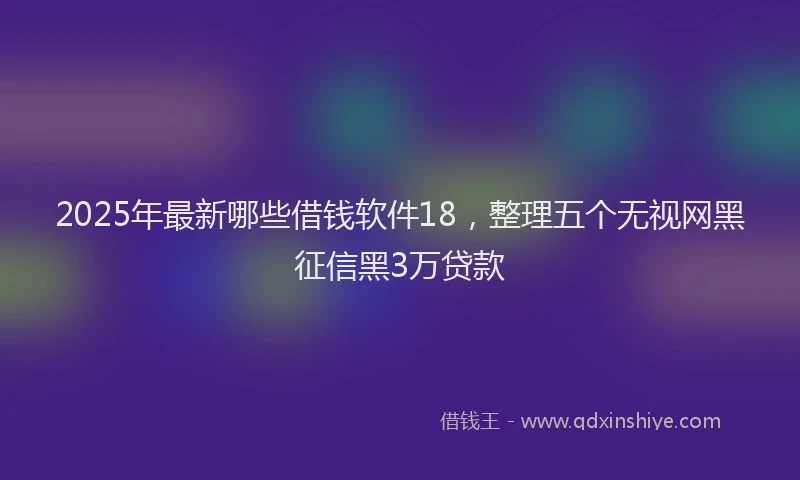 2025年最新哪些借钱软件18，整理五个无视网黑征信黑3万贷款