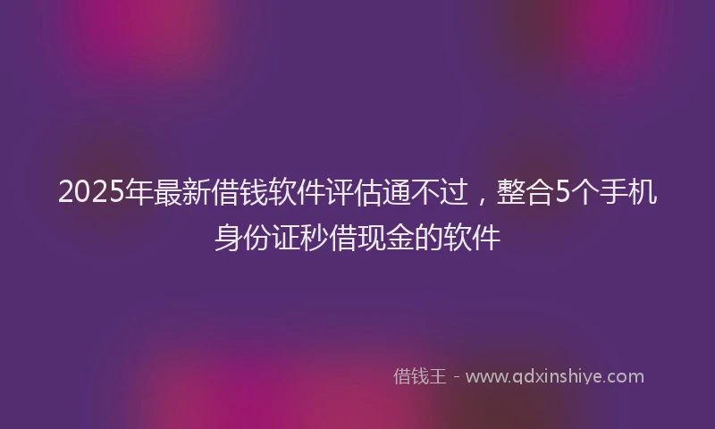 2025年最新借钱软件评估通不过，整合5个手机身份证秒借现金的软件