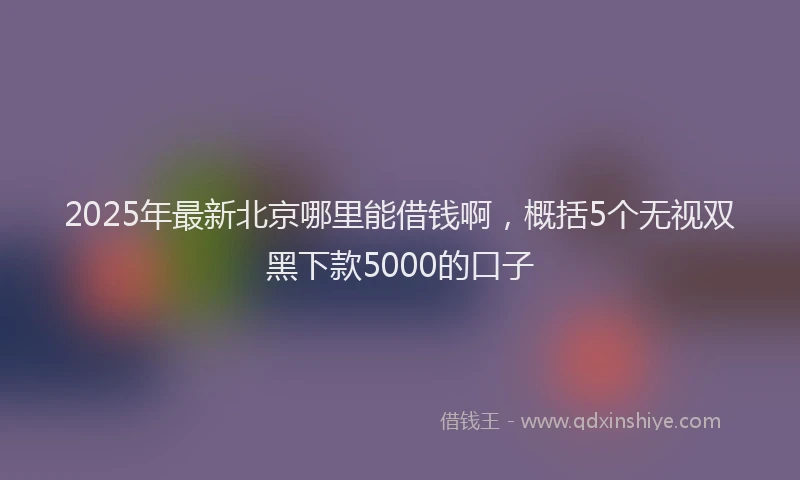 2025年最新北京哪里能借钱啊，概括5个无视双黑下款5000的口子