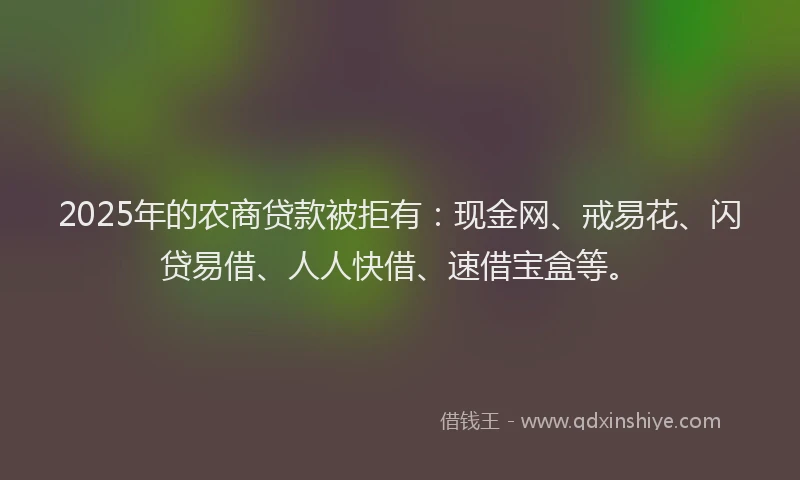 2025年的农商贷款被拒有：现金网、戒易花、闪贷易借、人人快借、速借宝盒等。