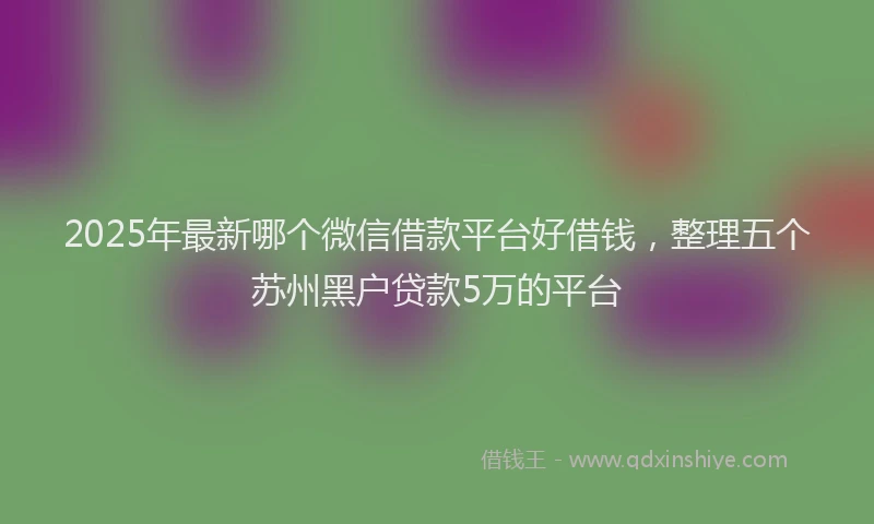 2025年最新哪个微信借款平台好借钱，整理五个苏州黑户贷款5万的平台