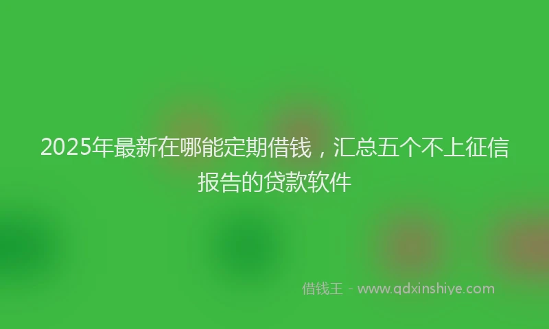 2025年最新在哪能定期借钱，汇总五个不上征信报告的贷款软件