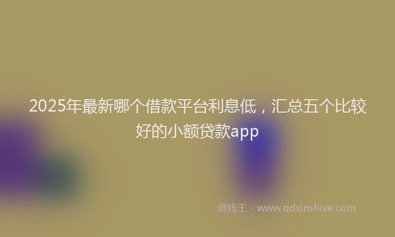 2025年最新哪个借款平台利息低，汇总五个比较好的小额贷款app
