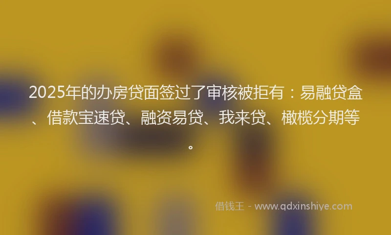 2025年的办房贷面签过了审核被拒有：易融贷盒、借款宝速贷、融资易贷、我来贷、橄榄分期等。