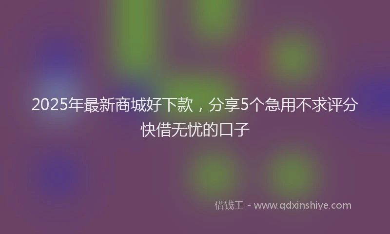2025年最新商城好下款，分享5个急用不求评分快借无忧的口子