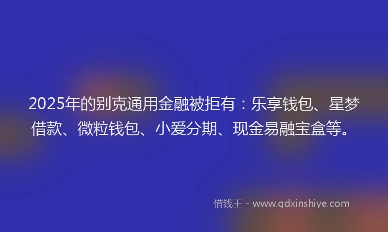 2025年的别克通用金融被拒有：乐享钱包、星梦借款、微粒钱包、小爱分期、现金易融宝盒等。