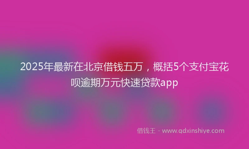2025年最新在北京借钱五万，概括5个支付宝花呗逾期万元快速贷款app