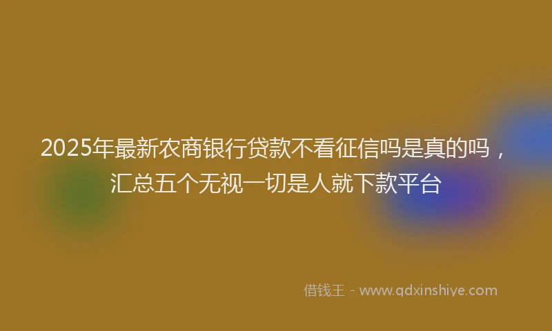 2025年最新农商银行贷款不看征信吗是真的吗，汇总五个无视一切是人就下款平台