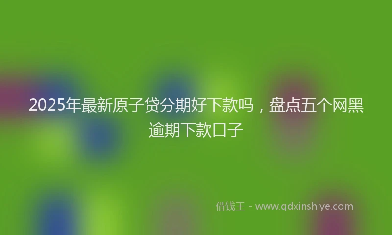 2025年最新原子贷分期好下款吗，盘点五个网黑逾期下款口子