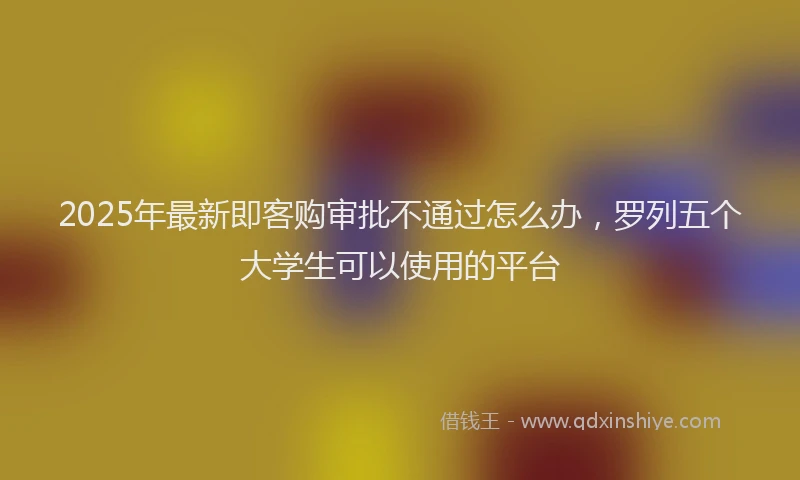 2025年最新即客购审批不通过怎么办，罗列五个大学生可以使用的平台