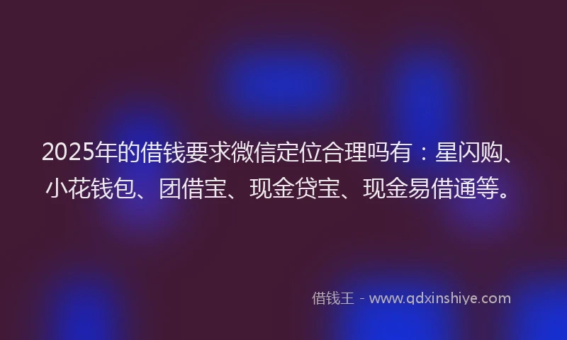 2025年的借钱要求微信定位合理吗有：星闪购、小花钱包、团借宝、现金贷宝、现金易借通等。