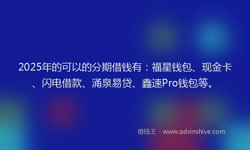 2025年的可以的分期借钱有：福星钱包、现金卡、闪电借款、涌泉易贷、鑫速Pro钱包等。