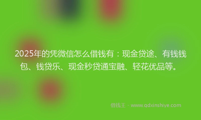 2025年的凭微信怎么借钱有：现金贷途、有钱钱包、钱贷乐、现金秒贷通宝融、轻花优品等。
