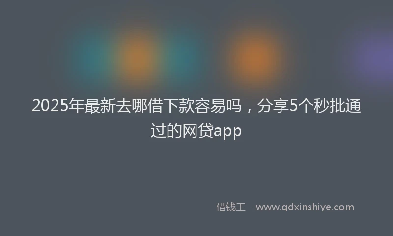 2025年最新去哪借下款容易吗，分享5个秒批通过的网贷app