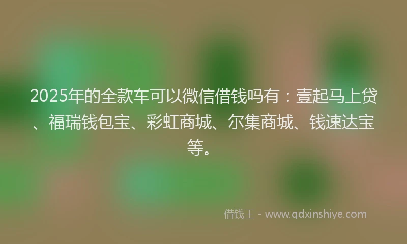 2025年的全款车可以微信借钱吗有：壹起马上贷、福瑞钱包宝、彩虹商城、尔集商城、钱速达宝等。