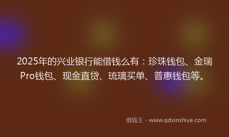 2025年的兴业银行能借钱么有：珍珠钱包、金瑞Pro钱包、现金直贷、琉璃买单、普惠钱包等。