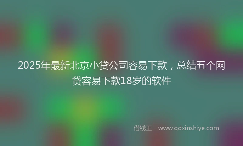 2025年最新北京小贷公司容易下款，总结五个网贷容易下款18岁的软件