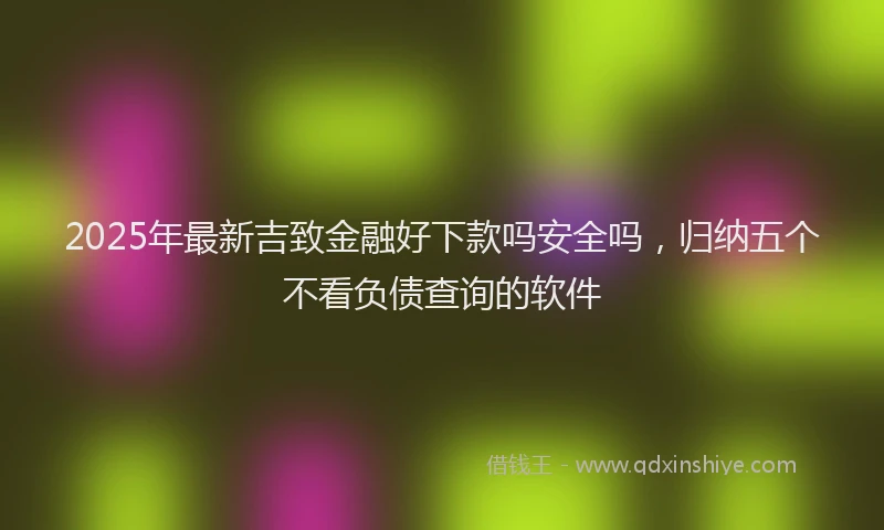 2025年最新吉致金融好下款吗安全吗，归纳五个不看负债查询的软件