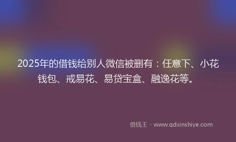 2025年的借钱给别人微信被删有：任意下、小花钱包、戒易花、易贷宝盒、融逸花等。