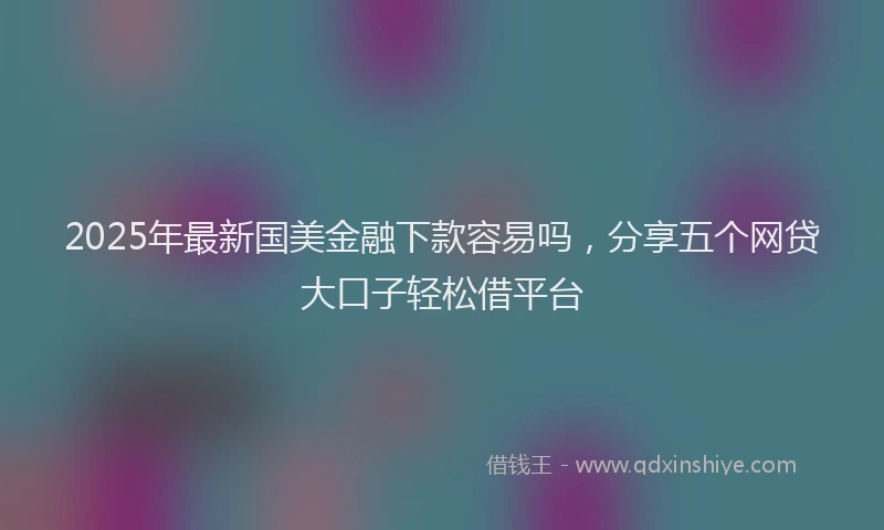 2025年最新国美金融下款容易吗，分享五个网贷大口子轻松借平台