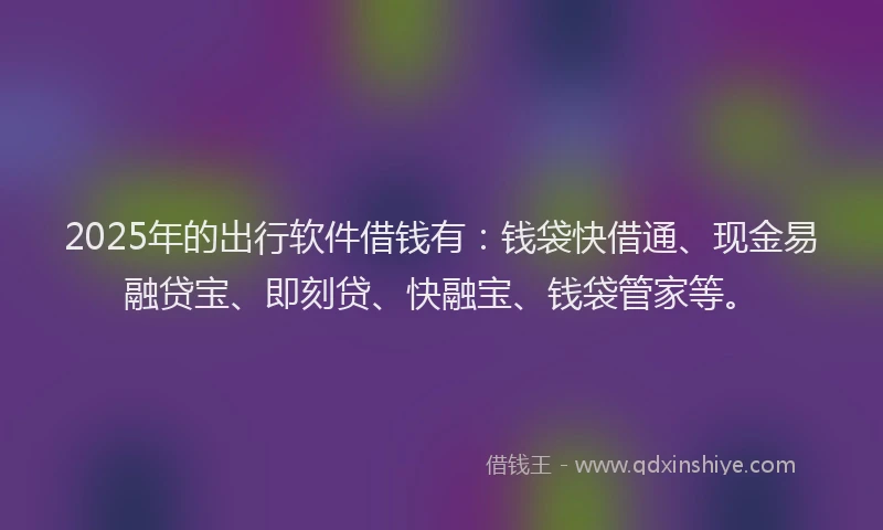 2025年的出行软件借钱有：钱袋快借通、现金易融贷宝、即刻贷、快融宝、钱袋管家等。
