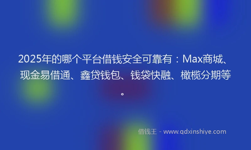 2025年的哪个平台借钱安全可靠有：Max商城、现金易借通、鑫贷钱包、钱袋快融、橄榄分期等。