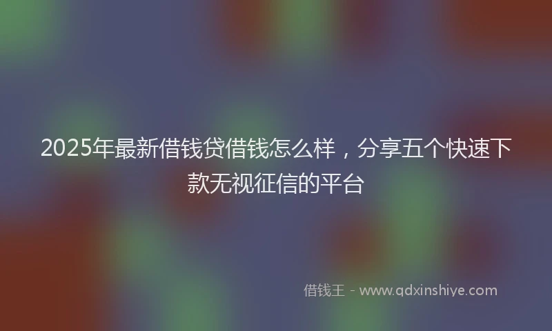 2025年最新借钱贷借钱怎么样，分享五个快速下款无视征信的平台