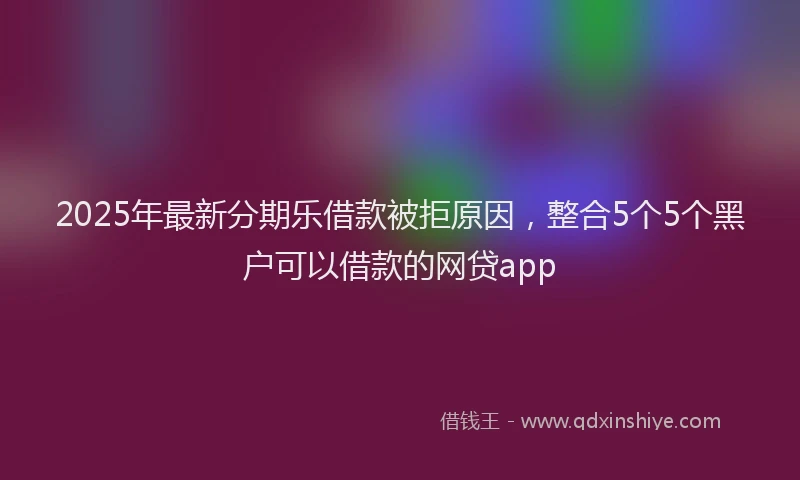 2025年最新分期乐借款被拒原因，整合5个5个黑户可以借款的网贷app