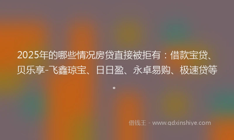 2025年的哪些情况房贷直接被拒有：借款宝贷、贝乐享-飞鑫琼宝、日日盈、永卓易购、极速贷等。
