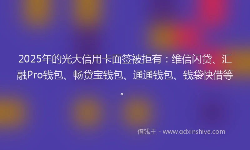 2025年的光大信用卡面签被拒有：维信闪贷、汇融Pro钱包、畅贷宝钱包、通通钱包、钱袋快借等。