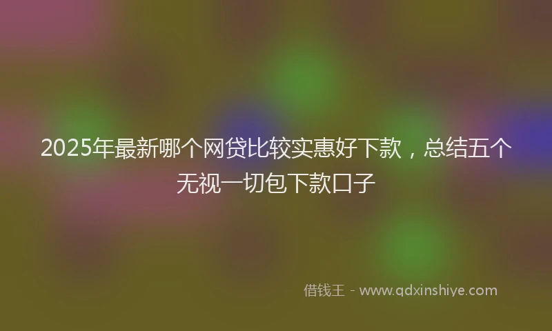 2025年最新哪个网贷比较实惠好下款，总结五个无视一切包下款口子