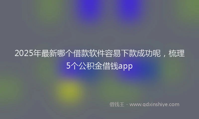 2025年最新哪个借款软件容易下款成功呢，梳理5个公积金借钱app