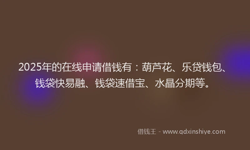 2025年的在线申请借钱有：葫芦花、乐贷钱包、钱袋快易融、钱袋速借宝、水晶分期等。