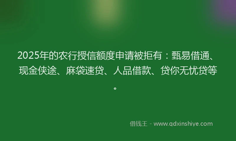 2025年的农行授信额度申请被拒有：甄易借通、现金侠途、麻袋速贷、人品借款、贷你无忧贷等。