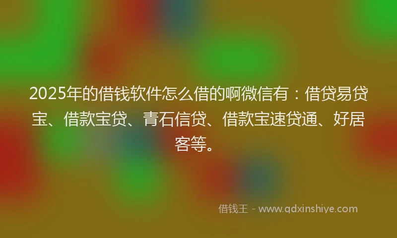 2025年的借钱软件怎么借的啊微信有：借贷易贷宝、借款宝贷、青石信贷、借款宝速贷通、好居客等。