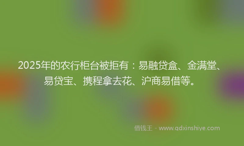 2025年的农行柜台被拒有：易融贷盒、金满堂、易贷宝、携程拿去花、沪商易借等。