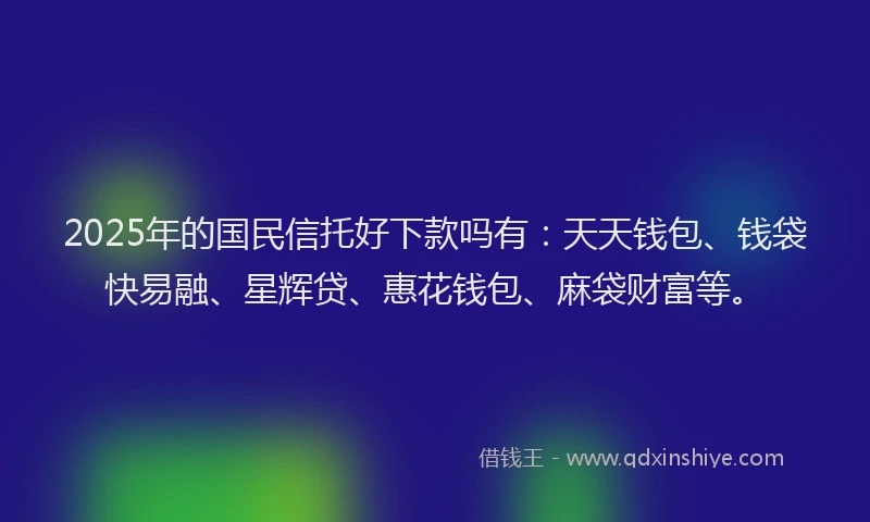 2025年的国民信托好下款吗有：天天钱包、钱袋快易融、星辉贷、惠花钱包、麻袋财富等。