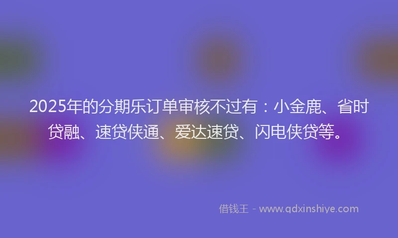 2025年的分期乐订单审核不过有：小金鹿、省时贷融、速贷侠通、爱达速贷、闪电侠贷等。