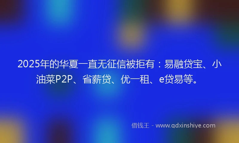 2025年的华夏一直无征信被拒有：易融贷宝、小油菜P2P、省薪贷、优一租、e贷易等。