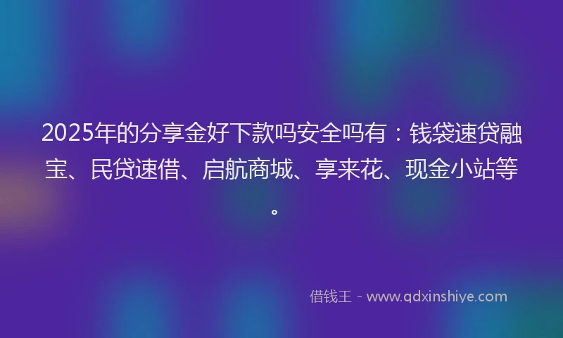 2025年的分享金好下款吗安全吗有：钱袋速贷融宝、民贷速借、启航商城、享来花、现金小站等。