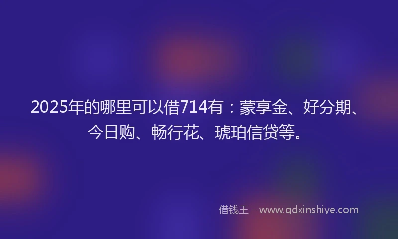 2025年的哪里可以借714有：蒙享金、好分期、今日购、畅行花、琥珀信贷等。