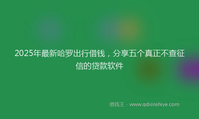 2025年最新哈罗出行借钱，分享五个真正不查征信的贷款软件