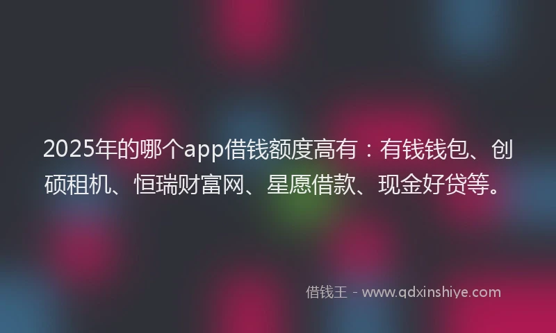 2025年的哪个app借钱额度高有：有钱钱包、创硕租机、恒瑞财富网、星愿借款、现金好贷等。