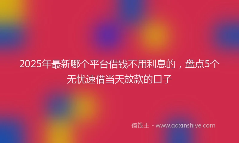 2025年最新哪个平台借钱不用利息的，盘点5个无忧速借当天放款的口子