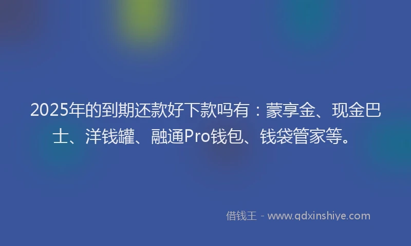 2025年的到期还款好下款吗有：蒙享金、现金巴士、洋钱罐、融通Pro钱包、钱袋管家等。