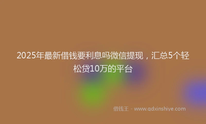 2025年最新借钱要利息吗微信提现，汇总5个轻松贷10万的平台