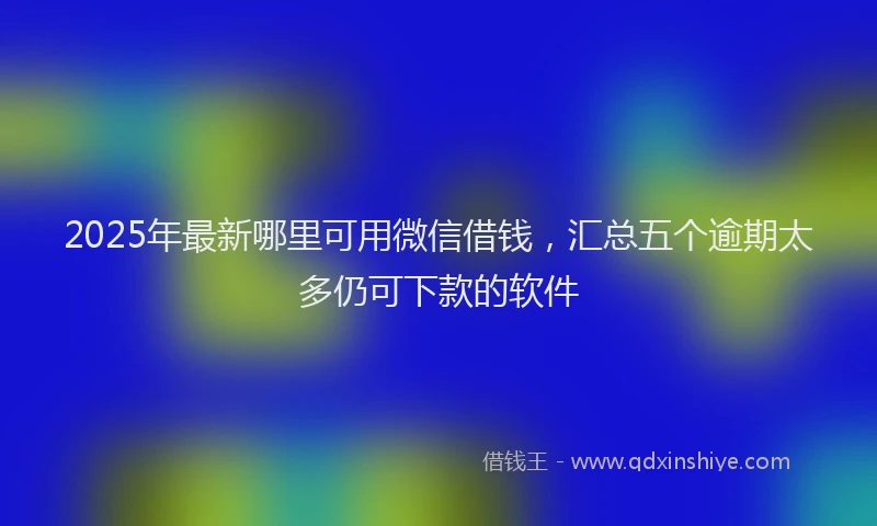 2025年最新哪里可用微信借钱，汇总五个逾期太多仍可下款的软件