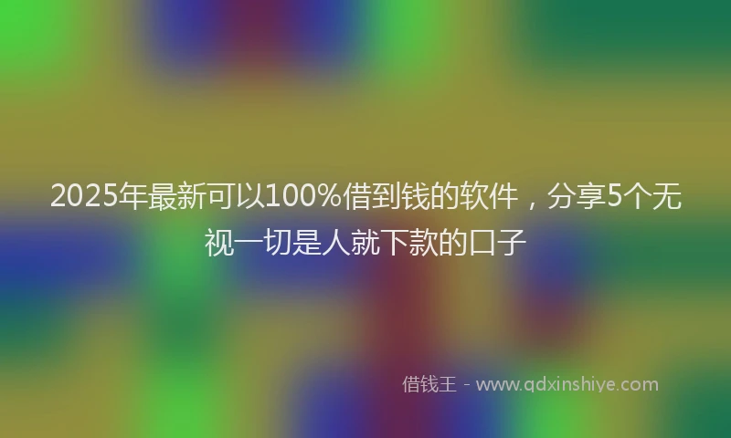 2025年最新可以100%借到钱的软件，分享5个无视一切是人就下款的口子